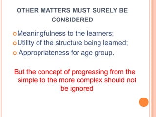 OTHER MATTERS MUST SURELY BE
CONSIDERED
Meaningfulness to the learners;
Utility of the structure being learned;
 Appropriateness for age group.
But the concept of progressing from the
simple to the more complex should not
be ignored
 