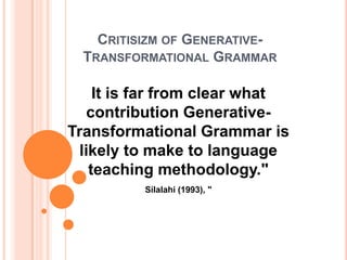 CRITISIZM OF GENERATIVE-
TRANSFORMATIONAL GRAMMAR
It is far from clear what
contribution Generative-
Transformational Grammar is
likely to make to language
teaching methodology."
Silalahi (1993), "
 