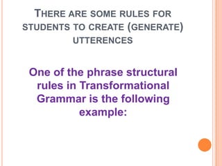 THERE ARE SOME RULES FOR
STUDENTS TO CREATE (GENERATE)
UTTERENCES
One of the phrase structural
rules in Transformational
Grammar is the following
example:
 