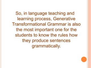 So, in language teaching and
learning process, Generative
Transformational Grammar is also
the most important one for the
students to know the rules how
they produce sentences
grammatically.
 