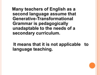 Many teachers of English as a
second language assume that
Generative-Transformational
Grammar is pedagogically
unadaptable to the needs of a
secondary curriculum.
It means that it is not applicable to
language teaching.
 