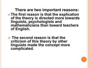 There are two important reasons:
The first reason is that the explication
of the theory is directed more towards
linguists, psychologists and
mathematicians than toward teachers
of English.
 The second reason is that the
criticism of this theory by other
linguists made the concept more
complicated.
 