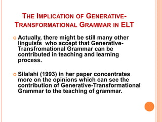 THE IMPLICATION OF GENERATIVE-
TRANSFORMATIONAL GRAMMAR IN ELT
 Actually, there might be still many other
linguists who accept that Generative-
Transfromational Grammar can be
contributed in teaching and learning
process.
 Silalahi (1993) in her paper concentrates
more on the opinions which can see the
contribution of Generative-Transformational
Grammar to the teaching of grammar.
 