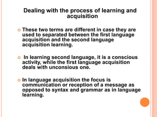 Dealing with the process of learning and
acquisition
 These two terms are different in case they are
used to separated between the first language
acquisition and the second language
acquisition learning.
 In learning second language, it is a conscious
activity, while the first language acquisition
deals with unconsious one.
 In language acquisition the focus is
communication or reception of a message as
opposed to syntax and grammar as in language
learning.
 