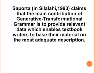 Saporta (in Silalahi,1993) claims
that the main contribution of
Generative-Transformational
Grammar is to provide relevant
data which enables textbook
writers to base their material on
the most adequate description.
 
