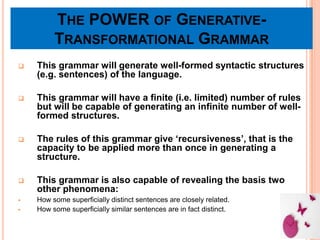THE POWER OF GENERATIVE-
TRANSFORMATIONAL GRAMMAR
 This grammar will generate well-formed syntactic structures
(e.g. sentences) of the language.
 This grammar will have a finite (i.e. limited) number of rules
but will be capable of generating an infinite number of well-
formed structures.
 The rules of this grammar give ‘recursiveness’, that is the
capacity to be applied more than once in generating a
structure.
 This grammar is also capable of revealing the basis two
other phenomena:
 How some superficially distinct sentences are closely related.
 How some superficially similar sentences are in fact distinct.
 