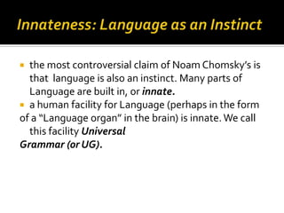  the most controversial claim of Noam Chomsky’s is
  that language is also an instinct. Many parts of
  Language are built in, or innate.
 a human facility for Language (perhaps in the form
of a “Language organ” in the brain) is innate. We call
  this facility Universal
Grammar (or UG).
 