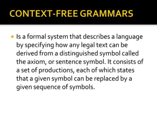    Is a formal system that describes a language
    by specifying how any legal text can be
    derived from a distinguished symbol called
    the axiom, or sentence symbol. It consists of
    a set of productions, each of which states
    that a given symbol can be replaced by a
    given sequence of symbols.
 