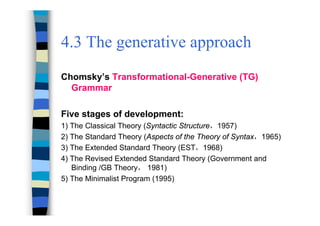 4.3 The generative approach
Chomsky’s Transformational-Generative (TG)
Grammar
Five stages of development:
1) The Classical Theory (Syntactic Structure，1957)
2) The Standard Theory (Aspects of the Theory of Syntax，1965)
3) The Extended Standard Theory (EST，1968)
4) The Revised Extended Standard Theory (Government and
Binding /GB Theory， 1981)
5) The Minimalist Program (1995)
 
