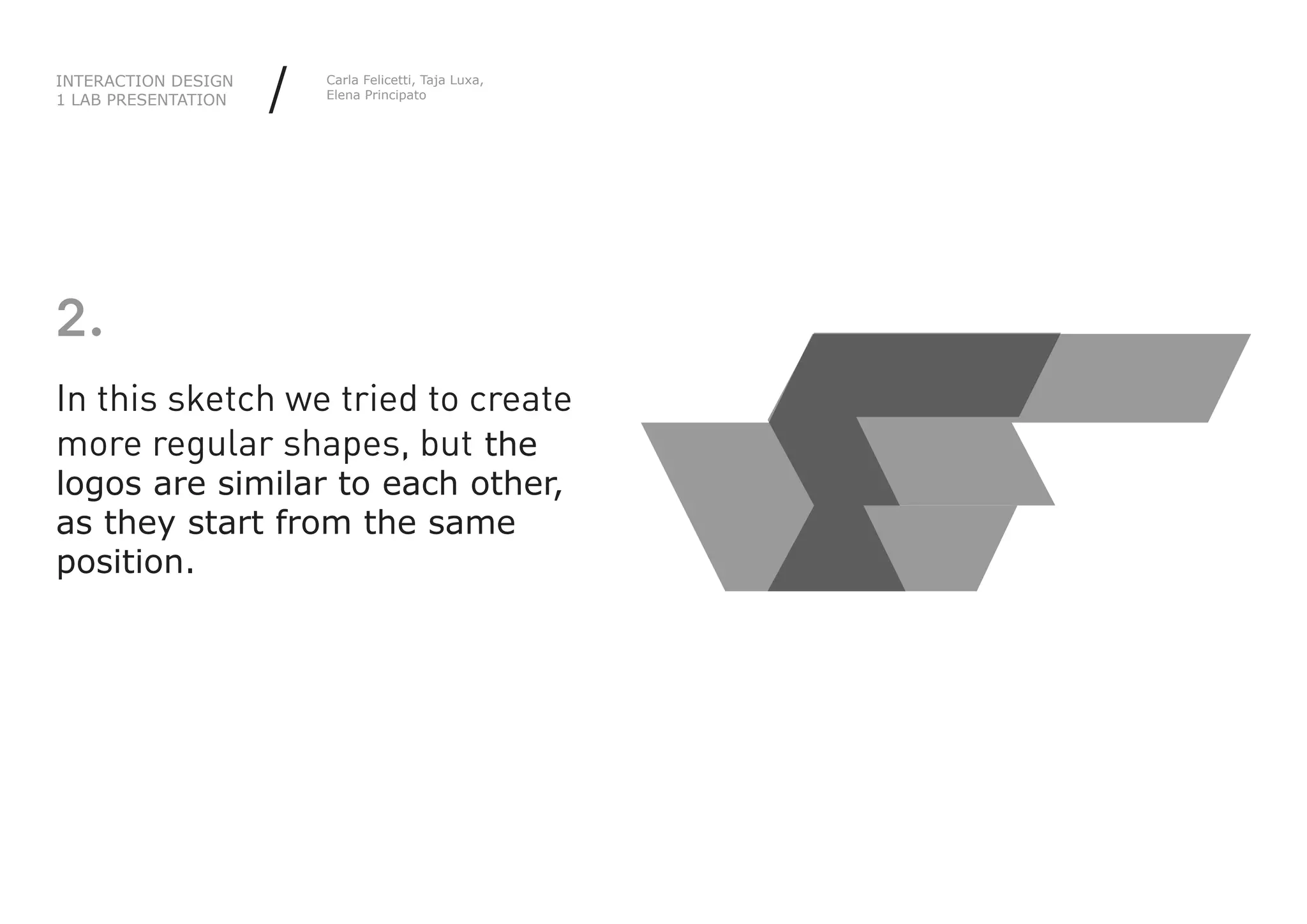 INTERACTION DESIGN
1 LAB PRESENTATION   /   Carla Felicetti, Taja Luxa,
                         Elena Principato




2.
In this sketch we tried to create
more regular shapes, but the
logos are similar to each other,
as they start from the same
position.
 