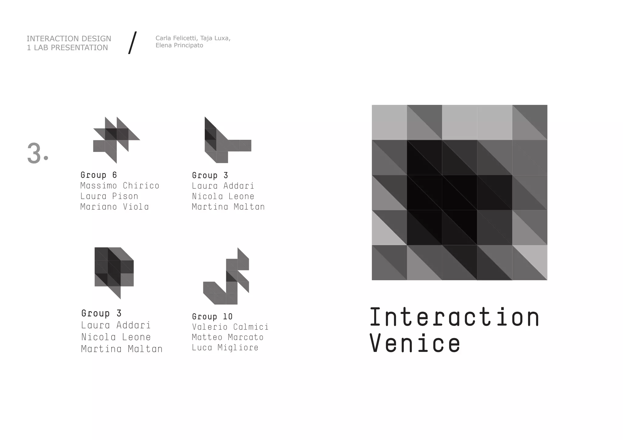 INTERACTION DESIGN
1 LAB PRESENTATION   /   Carla Felicetti, Taja Luxa,
                         Elena Principato




3.
           Group 6                   Group 3
           Massimo Chirico           Laura Addari
           Laura Pison               Nicola Leone
           Mariano Viola             Martina Maltan




           Group 3
           Laura Addari
                                     Group 10
                                     Valerio Calmici   Interaction
           Nicola Leone
           Martina Maltan
                                     Matteo Marcato
                                     Luca Migliore     Venice
 