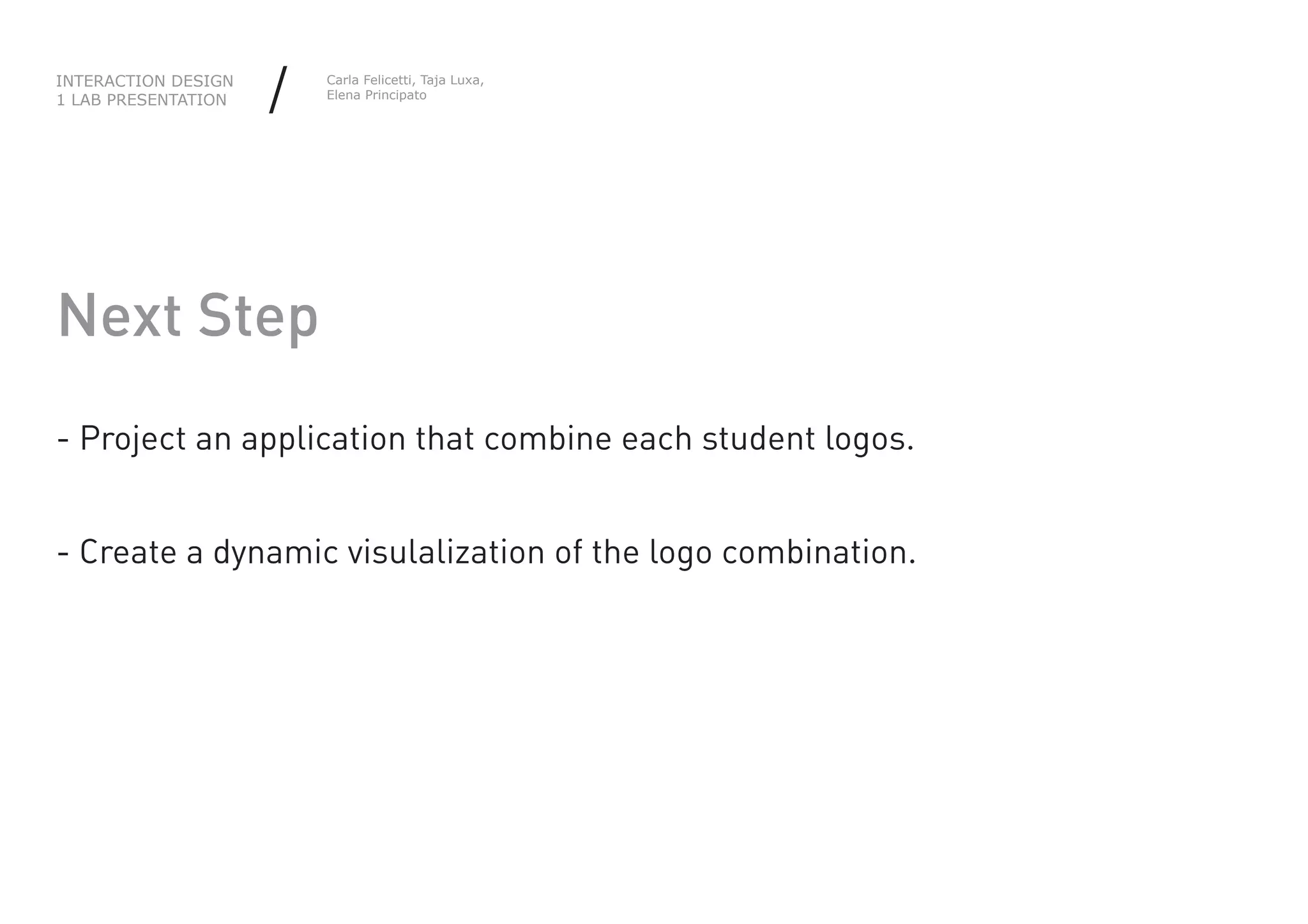 INTERACTION DESIGN
1 LAB PRESENTATION   /   Carla Felicetti, Taja Luxa,
                         Elena Principato




Next Step
- Project an application that combine each student logos.


- Create a dynamic visulalization of the logo combination.
 