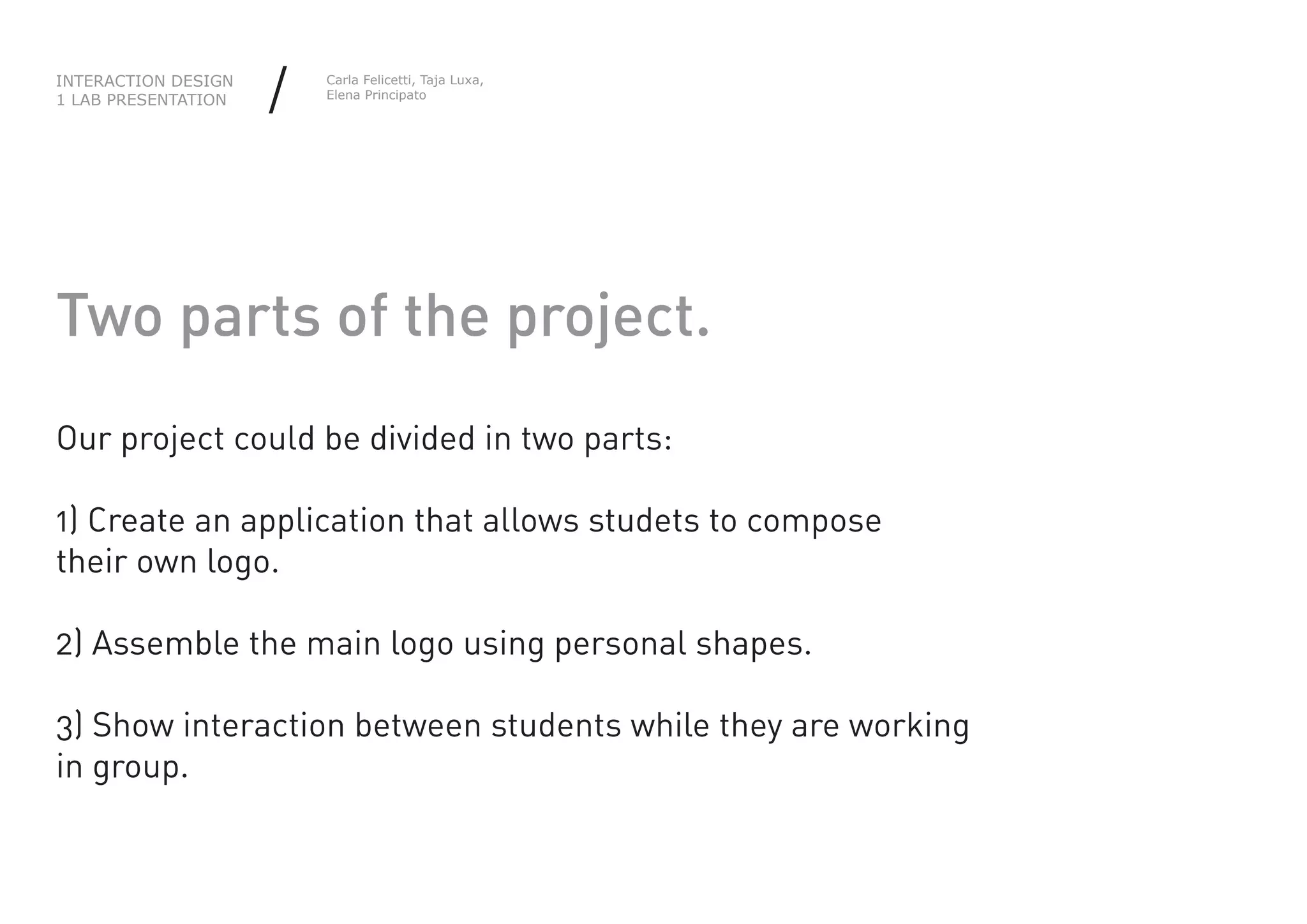 INTERACTION DESIGN
1 LAB PRESENTATION   /   Carla Felicetti, Taja Luxa,
                         Elena Principato




Two parts of the project.
Our project could be divided in two parts:

1) Create an application that allows studets to compose
their own logo.

2) Assemble the main logo using personal shapes.

3) Show interaction between students while they are working
in group.
 