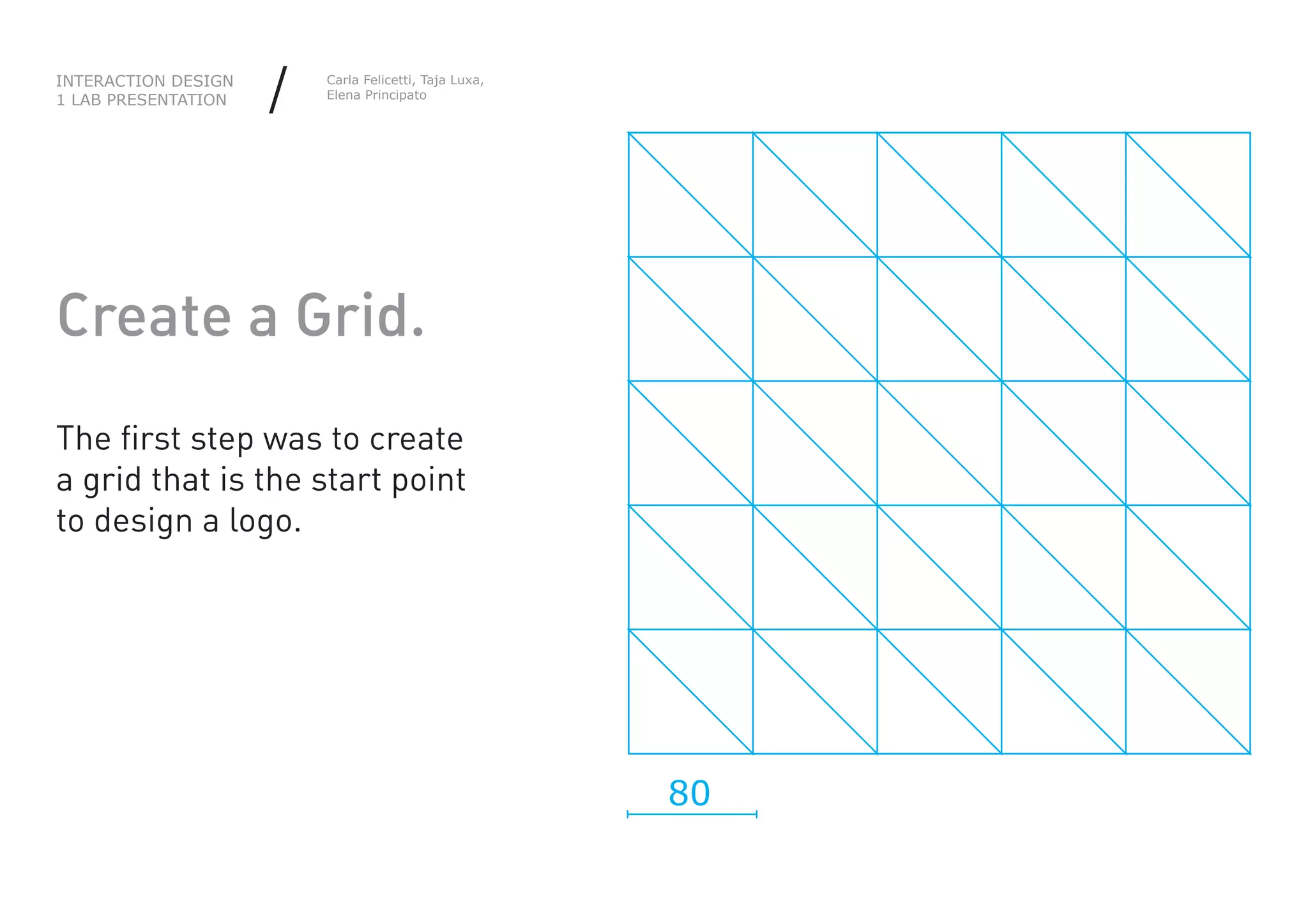 INTERACTION DESIGN
1 LAB PRESENTATION   /   Carla Felicetti, Taja Luxa,
                         Elena Principato




Create a Grid.
The first step was to create
a grid that is the start point
to design a logo.




                                                       80
 