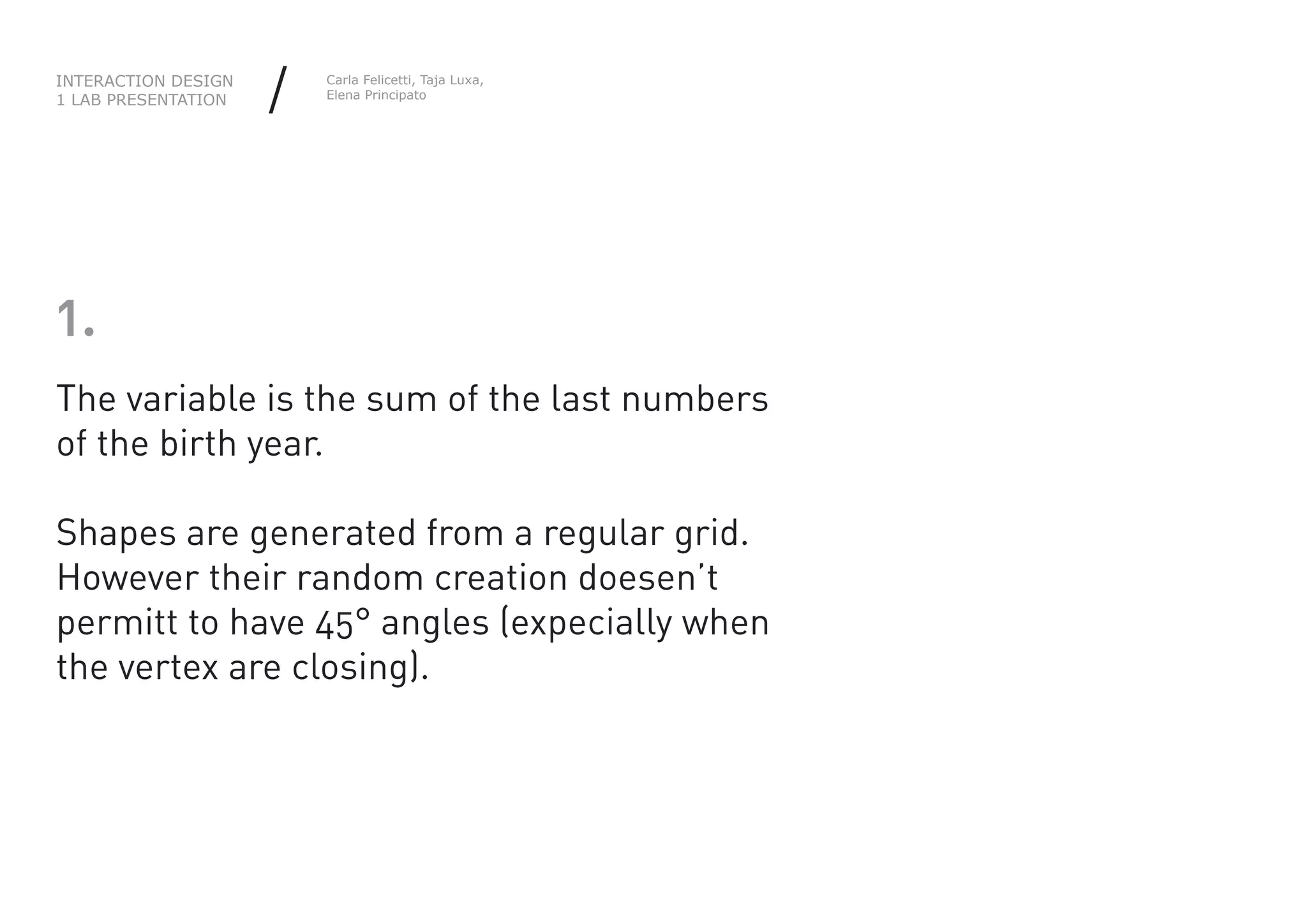 INTERACTION DESIGN
1 LAB PRESENTATION   /   Carla Felicetti, Taja Luxa,
                         Elena Principato




1.
The variable is the sum of the last numbers
of the birth year.

Shapes are generated from a regular grid.
However their random creation doesen’t
permitt to have 45° angles (expecially when
the vertex are closing).
 