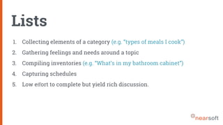 Lists
1. Collecting elements of a category (e.g. “types of meals I cook”)
2. Gathering feelings and needs around a topic
3. Compiling inventories (e.g. “What’s in my bathroom cabinet”)
4. Capturing schedules
5. Low eﬀort to complete but yield rich discussion.
 