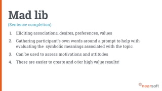 Mad lib
1. Eliciting associations, desires, preferences, values
2. Gathering participant’s own words around a prompt to help with
evaluating the symbolic meanings associated with the topic
3. Can be used to assess motivations and attitudes
4. These are easier to create and oﬀer high value results!
(Sentence completion)
 