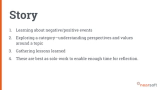 Story
1. Learning about negative/positive events
2. Exploring a category—understanding perspectives and values
around a topic
3. Gathering lessons learned
4. These are best as solo-work to enable enough time for reflection.
 