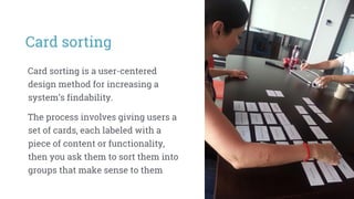 Card sorting
Card sorting is a user-centered
design method for increasing a
system’s findability.
The process involves giving users a
set of cards, each labeled with a
piece of content or functionality,
then you ask them to sort them into
groups that make sense to them
 