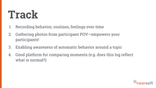 Track
1. Recording behavior, routines, feelings over time
2. Gathering photos from participant POV—empowers your
participants!
3. Enabling awareness of automatic behavior around a topic
4. Good platform for comparing moments (e.g. does this log reflect
what is normal?)
 