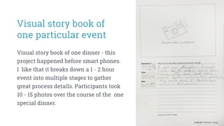 Visual story book of
one particular event
Visual story book of one dinner - this
project happened before smart phones.
I like that it breaks down a 1 - 2 hour
event into multiple stages to gather
great process details. Participants took
10 - 15 photos over the course of the one
special dinner.
 