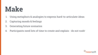 Make
1. Using metaphors & analogies to express hard-to-articulate ideas
2. Capturing moods & feelings
3. Generating future scenarios
4. Participants need lots of time to create and explain - do not rush!
 