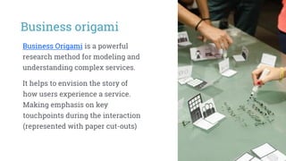 Business origami
Business Origami is a powerful
research method for modeling and
understanding complex services.
It helps to envision the story of
how users experience a service.
Making emphasis on key
touchpoints during the interaction
(represented with paper cut-outs)
 