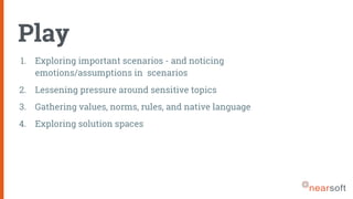 Play
1. Exploring important scenarios - and noticing
emotions/assumptions in scenarios
2. Lessening pressure around sensitive topics
3. Gathering values, norms, rules, and native language
4. Exploring solution spaces
 