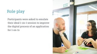 Role play
Participants were asked to emulate
their ideal 1-on-1 session to improve
the digital process of an application
for 1-on-1s
 