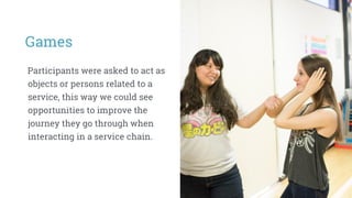 Games
Participants were asked to act as
objects or persons related to a
service, this way we could see
opportunities to improve the
journey they go through when
interacting in a service chain.
 