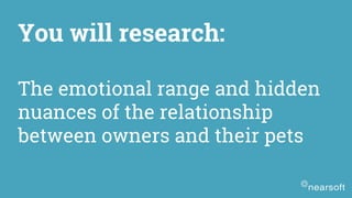 You will research:
The emotional range and hidden
nuances of the relationship
between owners and their pets
 