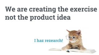 We are creating the exercise
not the product idea
I haz rezearch!
 