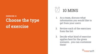 1. As a team, discuss what
information you would like to
get from your users
2. Review each of the exercises
from the list
3. Decide what kind of exercise
applies best for the given
scenario… you can customize
them!
10 MINS
EXERCISE #1
Choose the type
of exercise
 