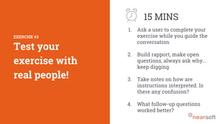 1. Ask a user to complete your
exercise while you guide the
conversation
2. Build rapport, make open
questions, always ask why…
keep digging
3. Take notes on how are
instructions interpreted. Is
there any confusion?
4. What follow-up questions
worked better?
EXERCISE #3
Test your
exercise with
real people!
15 MINS
 