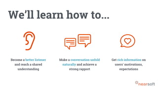 We’ll learn how to...
Become a better listener
and reach a shared
understanding
Make a conversation unfold
naturally and achieve a
strong rapport
Get rich information on
users’ motivations,
expectations
 