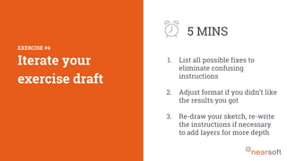 1. List all possible fixes to
eliminate confusing
instructions
2. Adjust format if you didn’t like
the results you got
3. Re-draw your sketch, re-write
the instructions if necessary
to add layers for more depth
EXERCISE #4
Iterate your
exercise draft
5 MINS
 