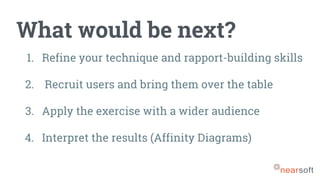 What would be next?
1. Refine your technique and rapport-building skills
2. Recruit users and bring them over the table
3. Apply the exercise with a wider audience
4. Interpret the results (Affinity Diagrams)
 