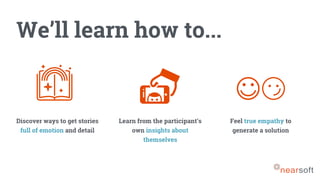 We’ll learn how to...
Discover ways to get stories
full of emotion and detail
Learn from the participant’s
own insights about
themselves
Feel true empathy to
generate a solution
 