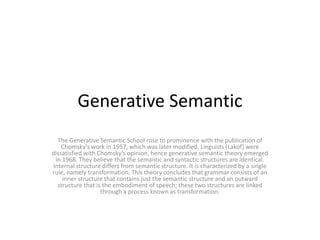 Generative Semantic
The Generative Semantic School rose to prominence with the publication of
Chomsky's work in 1957, which was later modified. Linguists (Lakof) were
dissatisfied with Chomsky's opinion, hence generative semantic theory emerged
in 1968. They believe that the semantic and syntactic structures are identical.
Internal structure differs from semantic structure. It is characterized by a single
rule, namely transformation. This theory concludes that grammar consists of an
inner structure that contains just the semantic structure and an outward
structure that is the embodiment of speech; these two structures are linked
through a process known as transformation.
 