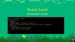 id: 'evt-sanity-fight',
charEffects: {
count: 2,
reqCharFlags: '+humanoid -special',
text: "A discussion between $name grew into a argument",
actions: {
actionText: "Arrest $name",
text: "We arrested $name.”
}
}
Event Level
declarative syntax
 