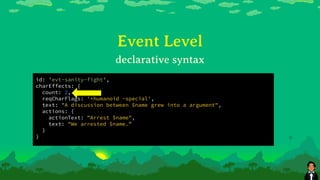 Event Level
id: 'evt-sanity-fight',
charEffects: {
count: 2,
reqCharFlags: '+humanoid -special',
text: "A discussion between $name grew into a argument",
actions: {
actionText: "Arrest $name",
text: "We arrested $name.”
}
}
declarative syntax
 