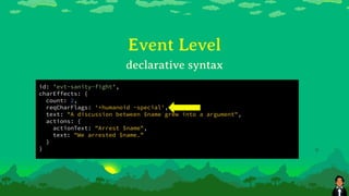 Event Level
id: 'evt-sanity-fight',
charEffects: {
count: 2,
reqCharFlags: '+humanoid -special',
text: "A discussion between $name grew into a argument",
actions: {
actionText: "Arrest $name",
text: "We arrested $name.”
}
}
declarative syntax
 