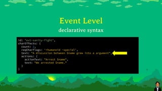 Event Level
id: 'evt-sanity-fight',
charEffects: {
count: 2,
reqCharFlags: '+humanoid -special',
text: "A discussion between $name grew into a argument",
actions: {
actionText: "Arrest $name",
text: "We arrested $name.”
}
}
declarative syntax
 