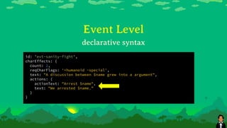 Event Level
id: 'evt-sanity-fight',
charEffects: {
count: 2,
reqCharFlags: '+humanoid -special',
text: "A discussion between $name grew into a argument",
actions: {
actionText: "Arrest $name",
text: "We arrested $name.”
}
}
declarative syntax
 