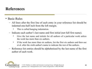 References Basic Rules All lines after the first line of each entry in your reference list should be indented one-half inch from the left margin.  This is called hanging indentation.  Indicate each author’s last name and first initial (not full first name). Give the last name and initials for all authors of a particular work unless the work has more than six authors.  If the work has more than six authors, list the first six authors and then use et al. after the sixth author's name to indicate the rest of the authors.  Reference list entries should be alphabetized by the last name of the first author of each work.  
