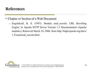 References Chapter or Section of a Web Document Engelshcall, R. S. (1997). Module mod_rewrite: URL Rewriting Engine. In Apache HTTP Server Version 1.3 Documentation (Apache modules.) Retrieved March 10, 2006, from http://httpd.apache.org/docs/1.3/mod/mod_rewrite.html 
