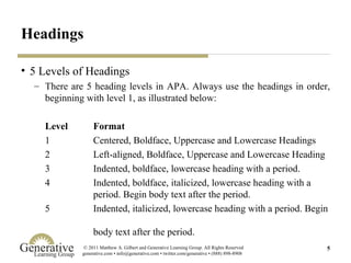 Headings 5 Levels of Headings There are 5 heading levels in APA. Always use the headings in order, beginning with level 1, as illustrated below: Level  Format 1 Centered, Boldface, Uppercase and Lowercase Headings 2 Left-aligned, Boldface, Uppercase and Lowercase Heading 3 Indented, boldface, lowercase heading with a period. 4 Indented, boldface, italicized, lowercase heading with a  period. Begin body text after the period.  5 Indented, italicized, lowercase heading with a period. Begin  body text after the period.  