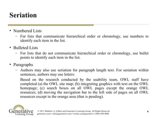 Seriation Numbered Lists For lists that communicate hierarchical order or chronology, use numbers to identify each item in the list. Bulleted Lists For lists that do not communicate hierarchical order or chronology, use bullet points to identify each item in the list. Paragraphs Authors may also use seriation for paragraph length text. For seriation within sentences, authors may use letters: Based on the research conducted by the usability team, OWL staff have completed (a) the OWL site map; (b) integrating graphics with text on the OWL homepage; (c) search boxes on all OWL pages except the orange OWL resources; (d) moving the navigation bar to the left side of pages on all OWL resources except in the orange area (that is pending). 