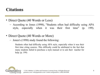 Citations Direct Quote (40 Words or Less) According to Jones (1998), "Students often had difficulty using APA style, especially when it was their first time" (p. 199). Direct Quote (40 Words or More) Jones's (1998) study found the following: Students often had difficulty using APA style, especially when it was their first time citing sources. This difficulty could be attributed to the fact that many students failed to purchase a style manual or to ask their  teacher for help. (p. 199) 