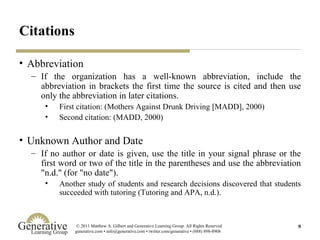 Citations Abbreviation If the organization has a well-known abbreviation, include the abbreviation in brackets the first time the source is cited and then use only the abbreviation in later citations. First citation: (Mothers Against Drunk Driving [MADD], 2000) Second citation: (MADD, 2000) Unknown Author and Date If no author or date is given, use the title in your signal phrase or the first word or two of the title in the parentheses and use the abbreviation "n.d." (for "no date"). Another study of students and research decisions discovered that students succeeded with tutoring (Tutoring and APA, n.d.).  